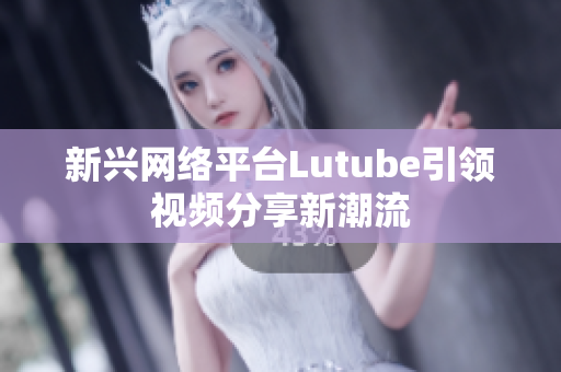 新兴网络平台Lutube引领视频分享新潮流