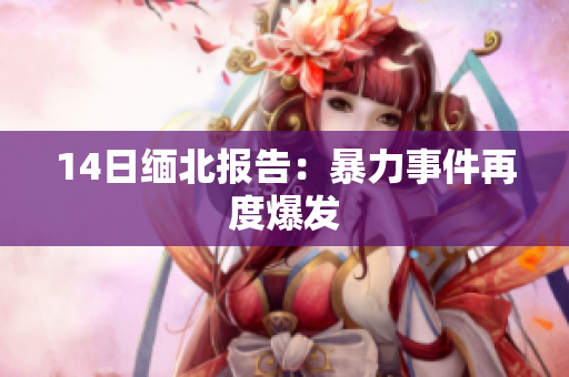 14日缅北报告：暴力事件再度爆发