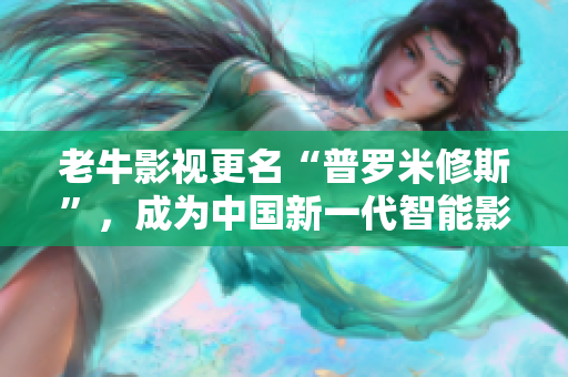 老牛影视更名“普罗米修斯”，成为中国新一代智能影视顶尖品牌