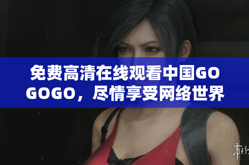 免费高清在线观看中国GOGOGO，尽情享受网络世界！
