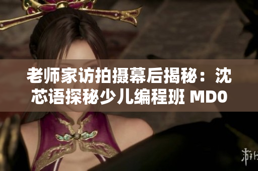 老师家访拍摄幕后揭秘：沈芯语探秘少儿编程班 MD0076