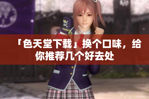 「色天堂下载」换个口味，给你推荐几个好去处