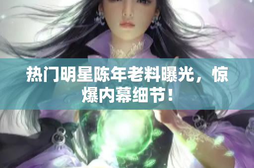 热门明星陈年老料曝光，惊爆内幕细节！