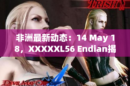 非洲最新动态：14 May 18，XXXXXL56 Endian揭秘
