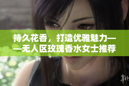 持久花香，打造优雅魅力——无人区玫瑰香水女士推荐