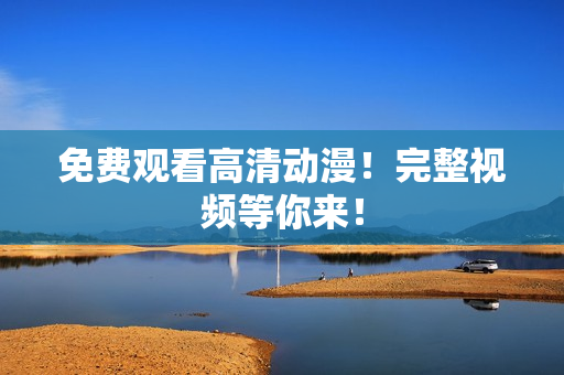 免费观看高清动漫！完整视频等你来！