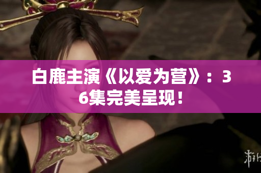 白鹿主演《以爱为营》：36集完美呈现！
