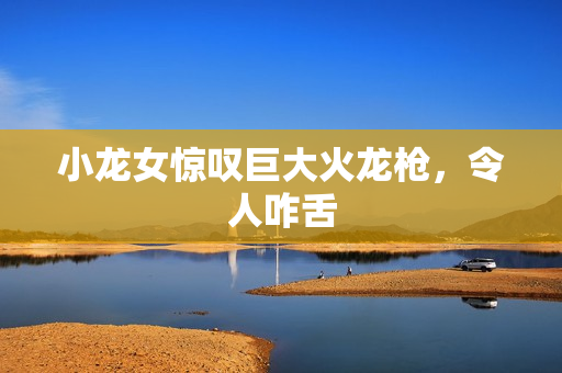 小龙女惊叹巨大火龙枪，令人咋舌