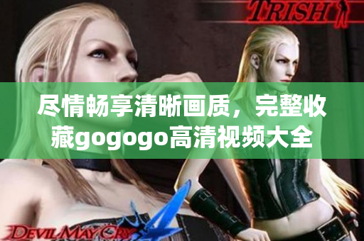 尽情畅享清晰画质，完整收藏gogogo高清视频大全