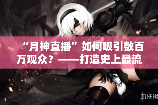 “月神直播”如何吸引数百万观众？——打造史上最流行网络直播平台
