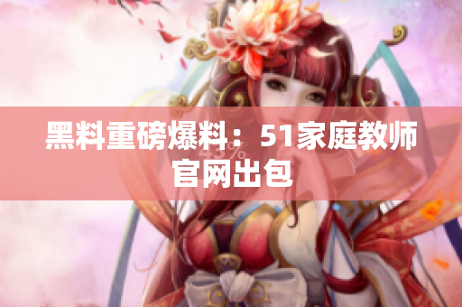 黑料重磅爆料：51家庭教师官网出包