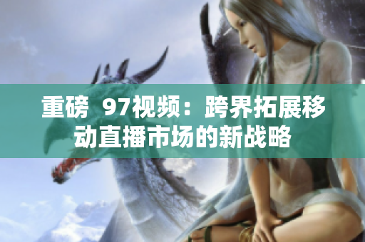 重磅  97视频：跨界拓展移动直播市场的新战略