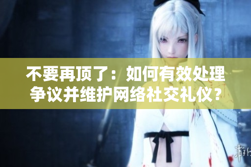 不要再顶了：如何有效处理争议并维护网络社交礼仪？