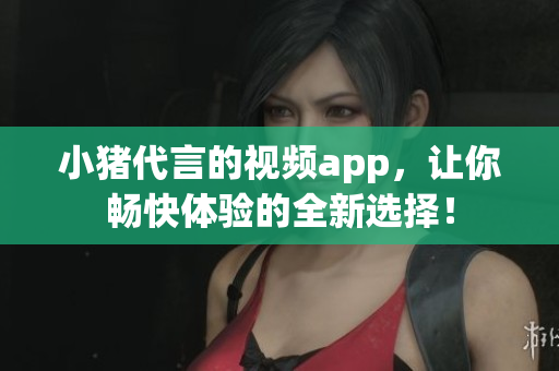 小猪代言的视频app，让你畅快体验的全新选择！