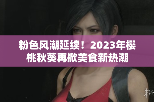 粉色风潮延续！2023年樱桃秋葵再掀美食新热潮