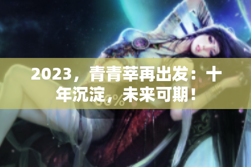 2023，青青莘再出发：十年沉淀，未来可期！