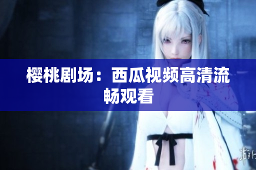 樱桃剧场：西瓜视频高清流畅观看