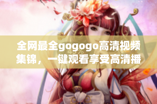 全网最全gogogo高清视频集锦，一键观看享受高清播放！