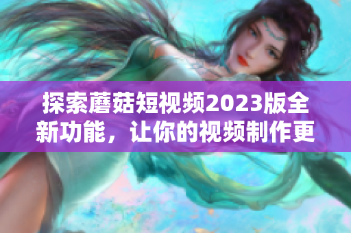 探索蘑菇短视频2023版全新功能，让你的视频制作更加出彩！
