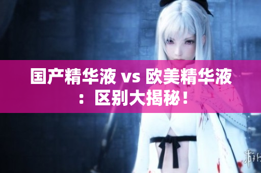 国产精华液 vs 欧美精华液：区别大揭秘！