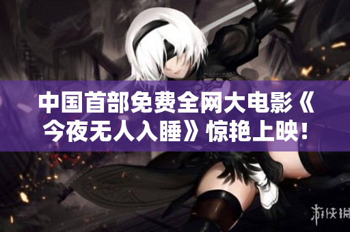 中国首部免费全网大电影《今夜无人入睡》惊艳上映！
