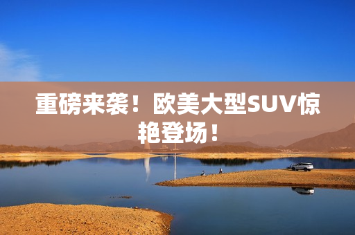 重磅来袭！欧美大型SUV惊艳登场！