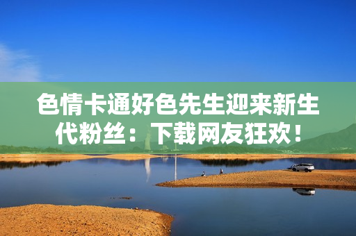 色情卡通好色先生迎来新生代粉丝：下载网友狂欢！