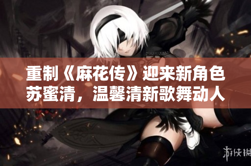 重制《麻花传》迎来新角色苏蜜清，温馨清新歌舞动人心！