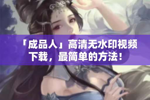 「成品人」高清无水印视频下载，最简单的方法！
