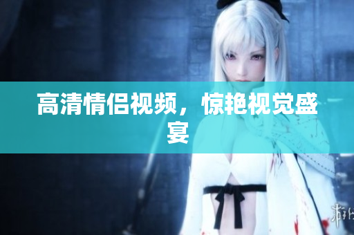 高清情侣视频，惊艳视觉盛宴