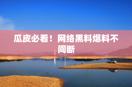 瓜皮必看！网络黑料爆料不间断