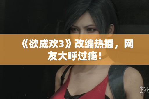 《欲成欢3》改编热播，网友大呼过瘾！