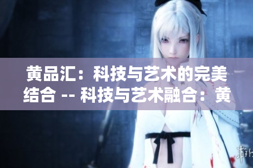 黄品汇：科技与艺术的完美结合 -- 科技与艺术融合：黄品汇的完美演绎