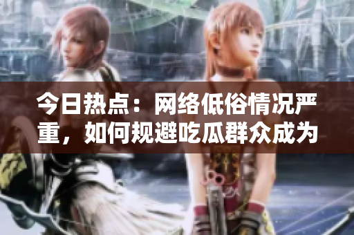 今日热点：网络低俗情况严重，如何规避吃瓜群众成为受害者？