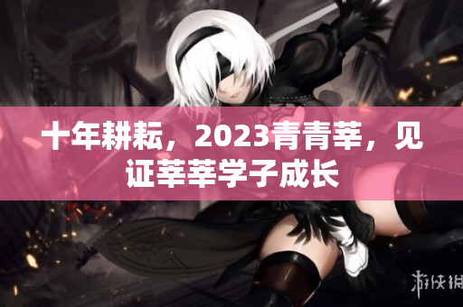 十年耕耘，2023青青莘，见证莘莘学子成长