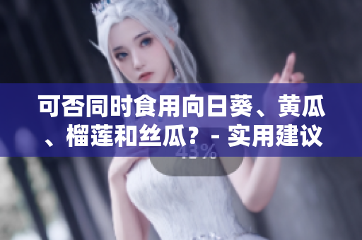 可否同时食用向日葵、黄瓜、榴莲和丝瓜？- 实用建议