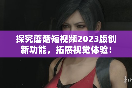 探究蘑菇短视频2023版创新功能，拓展视觉体验！