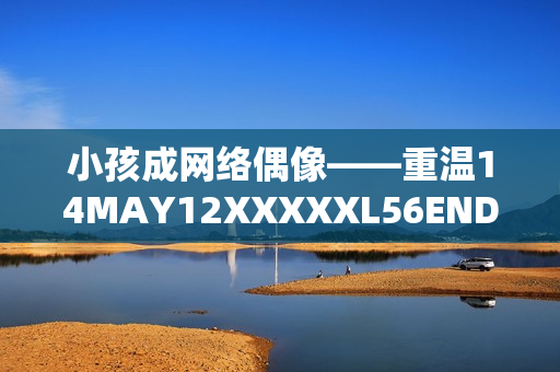 小孩成网络偶像——重温14MAY12XXXXXL56ENDIAN故事