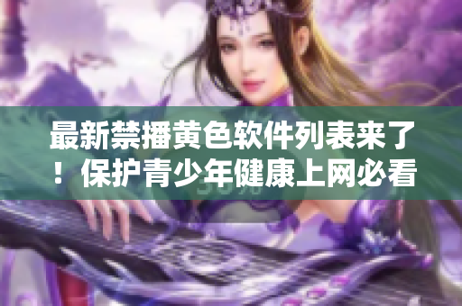 最新禁播黄色软件列表来了！保护青少年健康上网必看