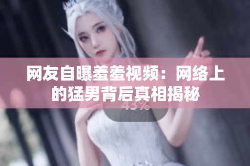 网友自曝羞羞视频：网络上的猛男背后真相揭秘