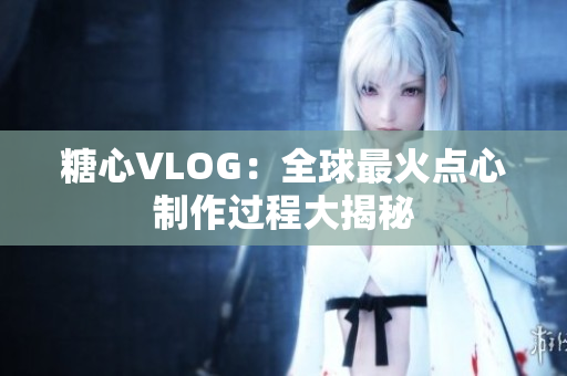 糖心VLOG：全球最火点心制作过程大揭秘