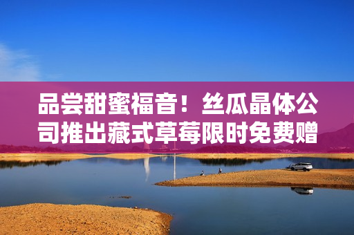 品尝甜蜜福音！丝瓜晶体公司推出藏式草莓限时免费赠送