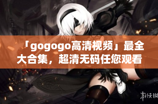「gogogo高清视频」最全大合集，超清无码任您观看