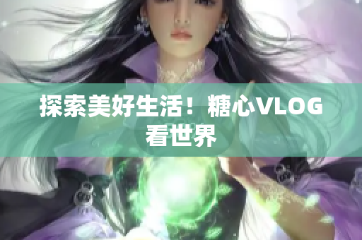 探索美好生活！糖心VLOG看世界