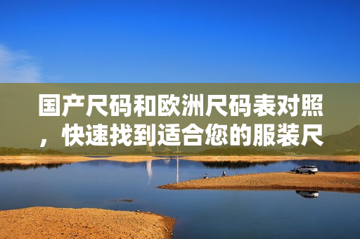 国产尺码和欧洲尺码表对照，快速找到适合您的服装尺码