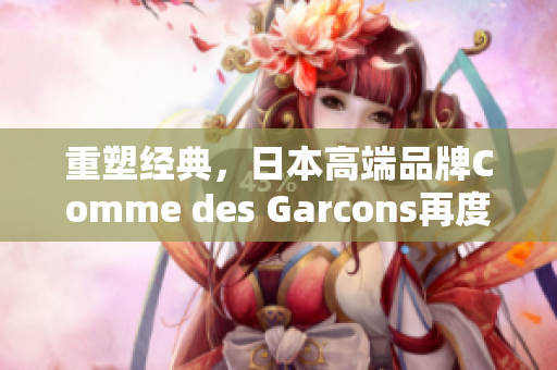 重塑经典，日本高端品牌Comme des Garcons再度引领时尚潮流