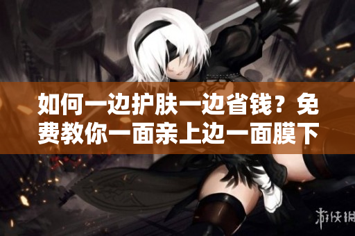 如何一边护肤一边省钱？免费教你一面亲上边一面膜下边