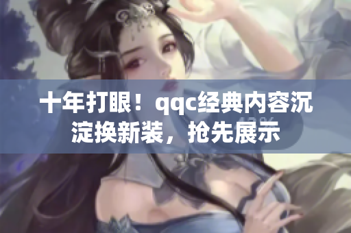 十年打眼！qqc经典内容沉淀换新装，抢先展示