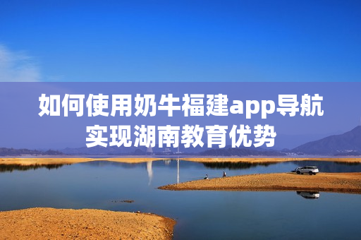 如何使用奶牛福建app导航实现湖南教育优势