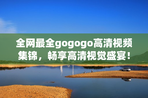 全网最全gogogo高清视频集锦，畅享高清视觉盛宴！